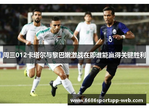 周三012卡塔尔与黎巴嫩激战在即谁能赢得关键胜利